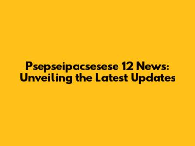 Psepseipacsesese 12 News: Unveiling the Latest Updates