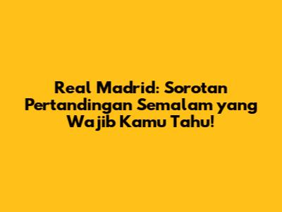 Real Madrid: Sorotan Pertandingan Semalam yang Wajib Kamu Tahu!