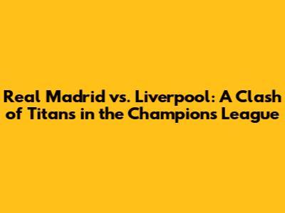 Real Madrid vs. Liverpool: A Clash of Titans in the Champions League
