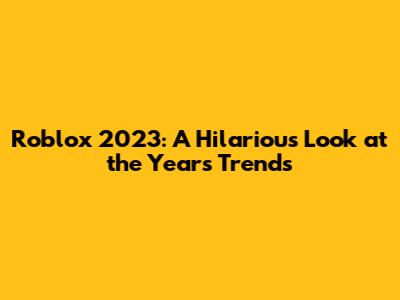 Roblox 2023: A Hilarious Look at the Year's Trends