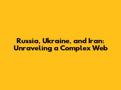 Russia, Ukraine, and Iran: Unraveling a Complex Web