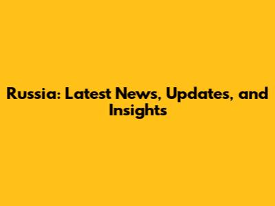 Russia: Latest News, Updates, and Insights