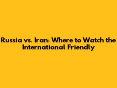 Russia vs. Iran: Where to Watch the International Friendly