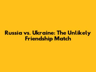 Russia vs. Ukraine: The Unlikely Friendship Match