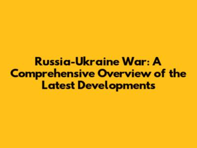 Russia-Ukraine War: A Comprehensive Overview of the Latest Developments
