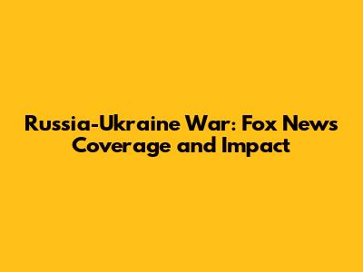 Russia-Ukraine War: Fox News' Coverage and Impact