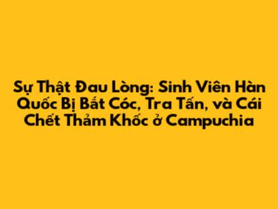 Sự Thật Đau Lòng: Sinh Viên Hàn Quốc Bị Bắt Cóc, Tra Tấn, và Cái Chết Thảm Khốc ở Campuchia