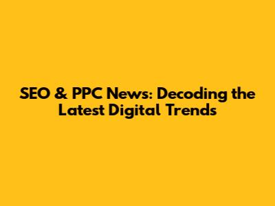 SEO & PPC News: Decoding the Latest Digital Trends