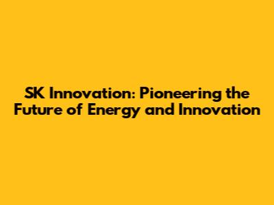 SK Innovation: Pioneering the Future of Energy and Innovation