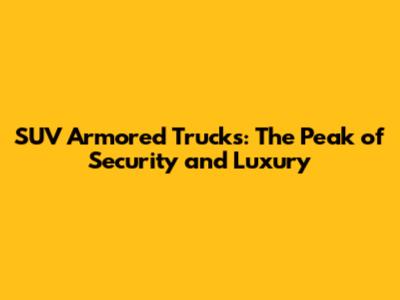 SUV Armored Trucks: The Peak of Security and Luxury