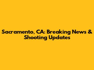Sacramento, CA: Breaking News & Shooting Updates