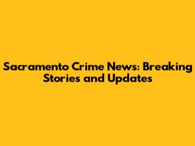 Sacramento Crime News: Breaking Stories and Updates