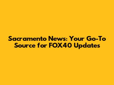 Sacramento News: Your Go-To Source for FOX40 Updates