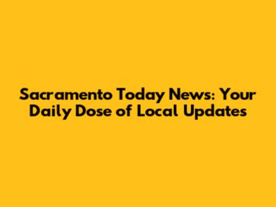 Sacramento Today News: Your Daily Dose of Local Updates