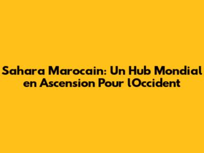 Sahara Marocain: Un Hub Mondial en Ascension Pour l'Occident
