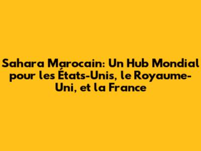 Sahara Marocain: Un Hub Mondial pour les États-Unis, le Royaume-Uni, et la France