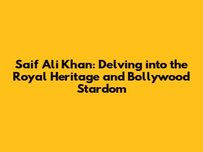 Saif Ali Khan: Delving into the Royal Heritage and Bollywood Stardom