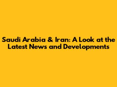 Saudi Arabia & Iran: A Look at the Latest News and Developments