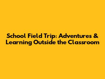 School Field Trip: Adventures & Learning Outside the Classroom