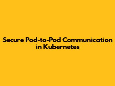 Secure Pod-to-Pod Communication in Kubernetes