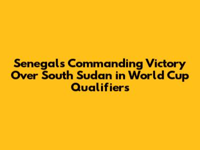 Senegal's Commanding Victory Over South Sudan in World Cup Qualifiers