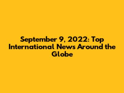 September 9, 2022: Top International News Around the Globe