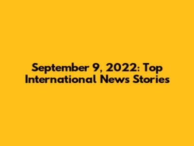 September 9, 2022: Top International News Stories