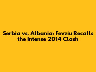 Serbia vs. Albania: Fevziu Recalls the Intense 2014 Clash