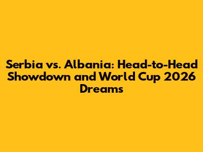 Serbia vs. Albania: Head-to-Head Showdown and World Cup 2026 Dreams
