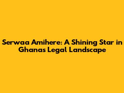 Serwaa Amihere: A Shining Star in Ghana's Legal Landscape