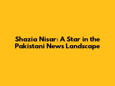 Shazia Nisar: A Star in the Pakistani News Landscape