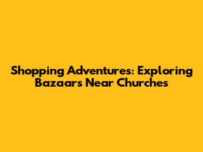 Shopping Adventures: Exploring Bazaars Near Churches