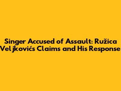 Singer Accused of Assault: Ružica Veljković's Claims and His Response