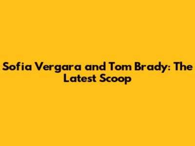 Sofia Vergara and Tom Brady: The Latest Scoop