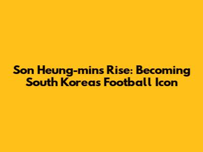 Son Heung-min's Rise: Becoming South Korea's Football Icon