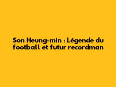 Son Heung-min : Légende du football et futur recordman