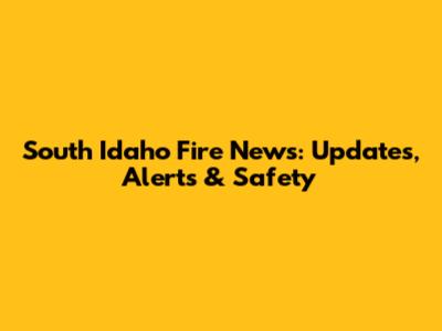 South Idaho Fire News: Updates, Alerts & Safety