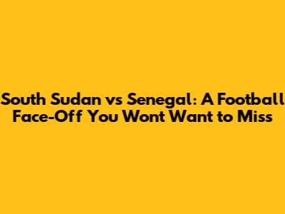 South Sudan vs Senegal: A Football Face-Off You Won't Want to Miss