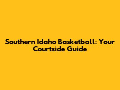 Southern Idaho Basketball: Your Courtside Guide