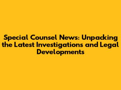 Special Counsel News: Unpacking the Latest Investigations and Legal Developments