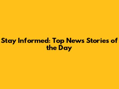 Stay Informed: Top News Stories of the Day
