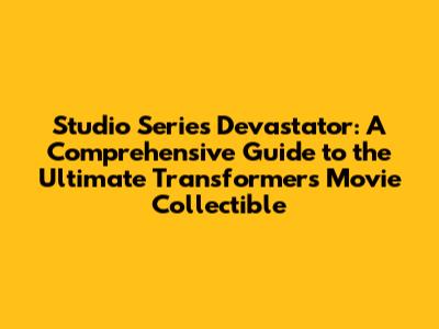 Studio Series Devastator: A Comprehensive Guide to the Ultimate Transformers Movie Collectible