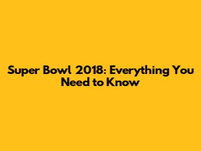 Super Bowl 2018: Everything You Need to Know