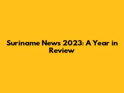 Suriname News 2023: A Year in Review