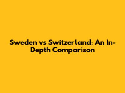 Sweden vs Switzerland: An In-Depth Comparison