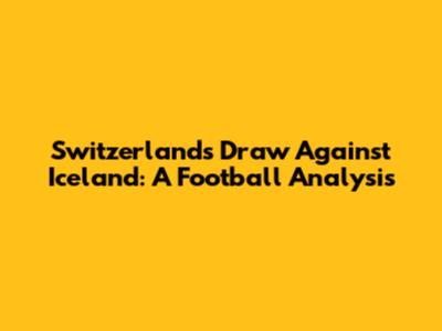 Switzerland's Draw Against Iceland: A Football Analysis