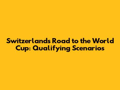Switzerland's Road to the World Cup: Qualifying Scenarios