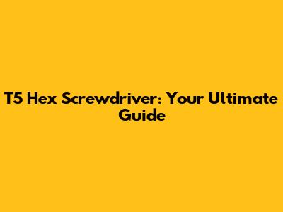 T5 Hex Screwdriver: Your Ultimate Guide