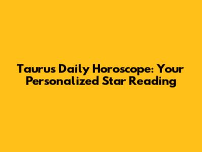 Taurus Daily Horoscope: Your Personalized Star Reading