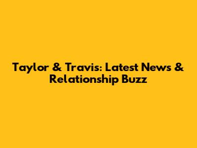 Taylor & Travis: Latest News & Relationship Buzz
